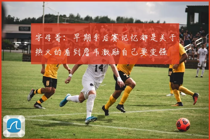 字母哥：早期季后赛记忆都是关于热火的看到詹韦激励自己要变强