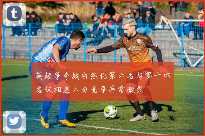 英超争夺战白热化第六名与第十四名仅相差六分竞争异常激烈