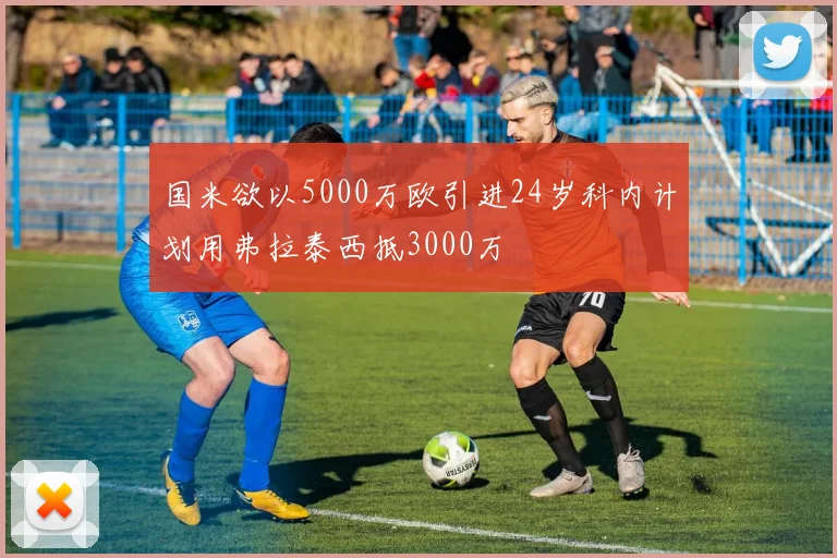 国米欲以5000万欧引进24岁科内计划用弗拉泰西抵3000万