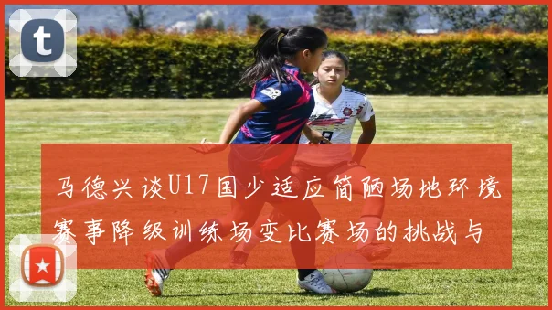 马德兴谈U17国少适应简陋场地环境赛事降级训练场变比赛场的挑战与应对