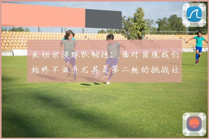 米切尔谈球队韧性：面对困境我们始终不放弃尤其是第二轮的挑战让人印象深刻