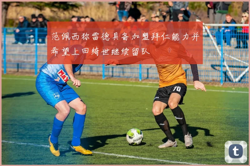 范佩西称雷德具备加盟拜仁能力并希望上田绮世继续留队