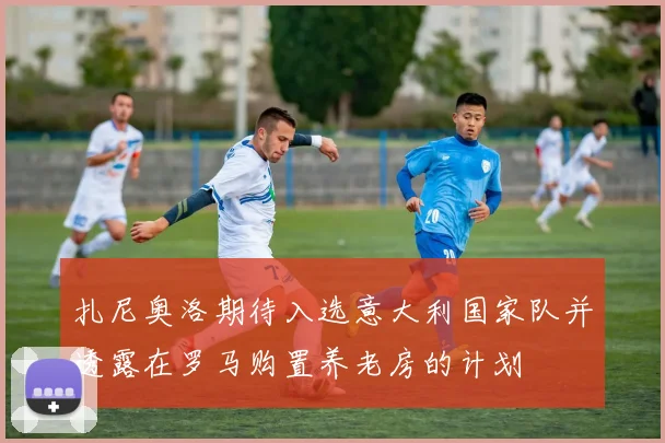 扎尼奥洛期待入选意大利国家队并透露在罗马购置养老房的计划
