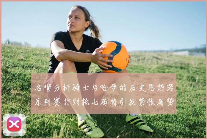 名嘴分析骑士与哈登的历史恩怨若系列赛打到抢七局将引发紧张局势