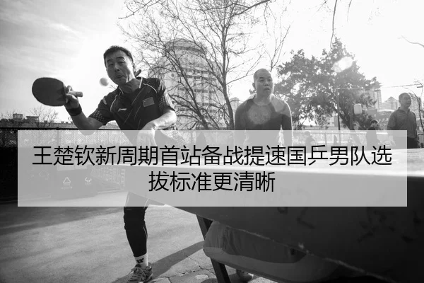 王楚钦新周期首站备战提速国乒男队选拔标准更清晰